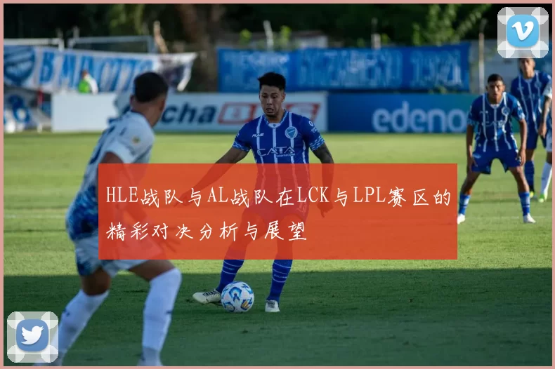HLE战队与AL战队在LCK与LPL赛区的精彩对决分析与展望