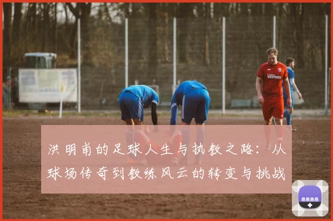 洪明甫的足球人生与执教之路：从球场传奇到教练风云的转变与挑战