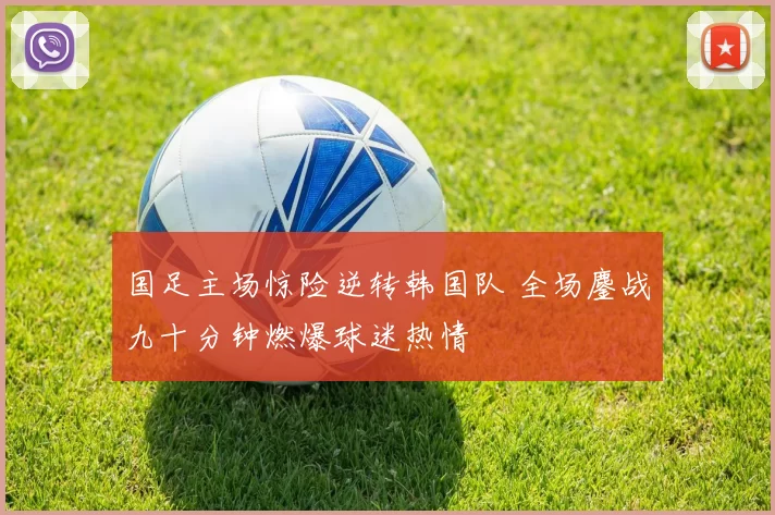 国足主场惊险逆转韩国队 全场鏖战九十分钟燃爆球迷热情