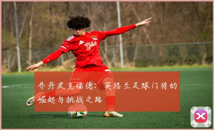 乔丹皮克福德：英格兰足球门将的崛起与挑战之路