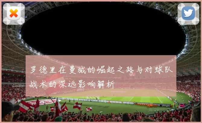 罗德里在曼城的崛起之路与对球队战术的深远影响解析