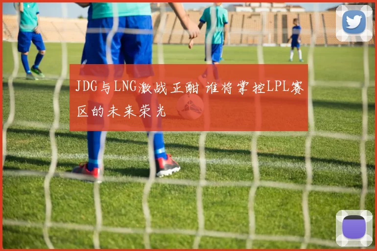 JDG与LNG激战正酣 谁将掌控LPL赛区的未来荣光