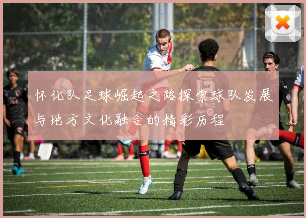 怀化队足球崛起之路探索球队发展与地方文化融合的精彩历程