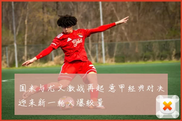 国米与尤文激战再起 意甲经典对决迎来新一轮火爆较量