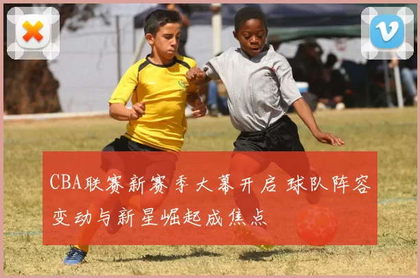 CBA联赛新赛季大幕开启 球队阵容变动与新星崛起成焦点