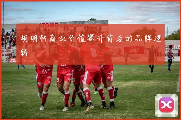 胡明轩商业价值攀升背后的品牌逻辑