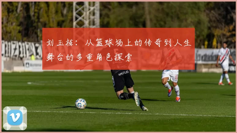 刘玉栋：从篮球场上的传奇到人生舞台的多重角色探索