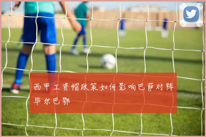 西甲工资帽政策如何影响巴萨对阵毕尔巴鄂