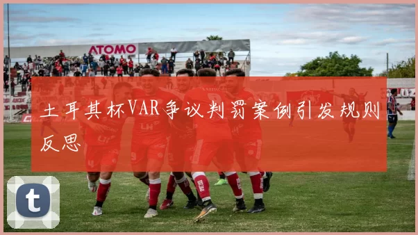 土耳其杯VAR争议判罚案例引发规则反思