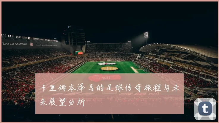 卡里姆本泽马的足球传奇旅程与未来展望分析