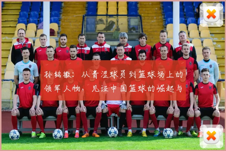 孙铭徽：从青涩球员到篮球场上的领军人物，见证中国篮球的崛起与辉煌