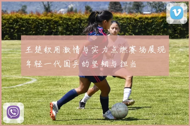 王楚钦用激情与实力点燃赛场展现年轻一代国乒的坚韧与担当