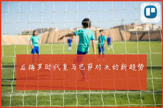 后梅罗时代皇马巴萨对决的新趋势