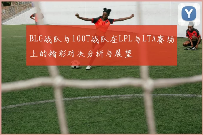 BLG战队与100T战队在LPL与LTA赛场上的精彩对决分析与展望