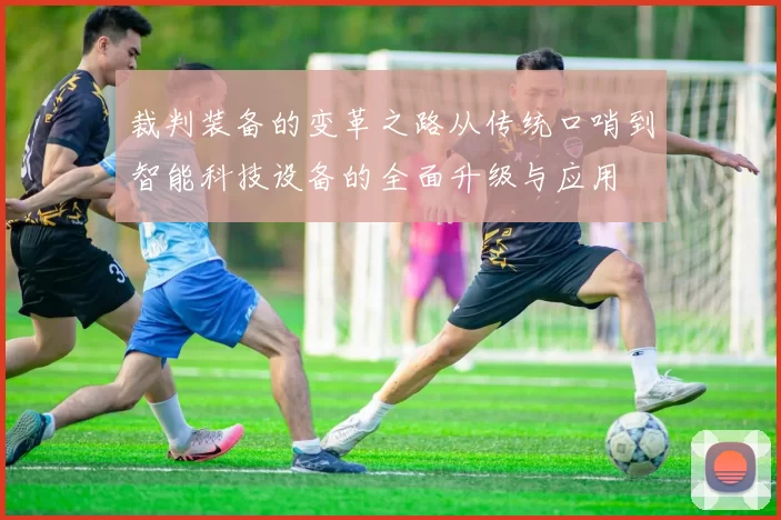 裁判装备的变革之路从传统口哨到智能科技设备的全面升级与应用