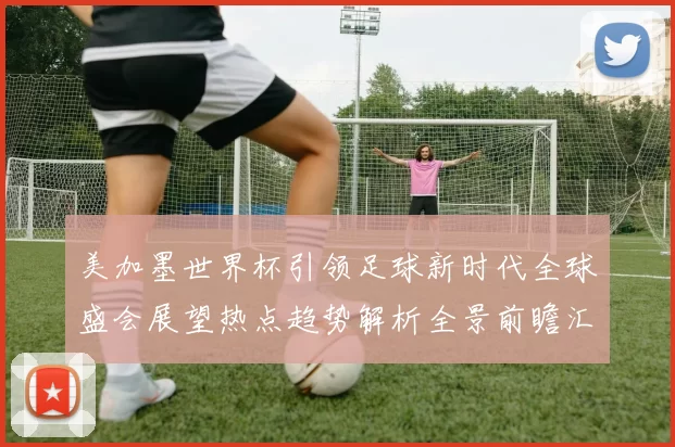 美加墨世界杯引领足球新时代全球盛会展望热点趋势解析全景前瞻汇